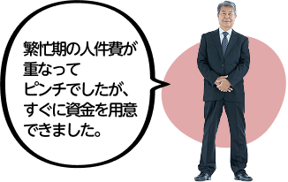 繁忙期の人件費が重なってピンチでしたが、すぐに資金を用意できました。